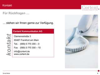 Kontakt

Für Rückfragen …


… stehen wir Ihnen gerne zur Verfügung.

               Cortent Kommunikation AG
    kontakt



               Clemensstraße 3
               60487 Frankfurt am Main
               Tel.: (069) 5 770 300 – 0
               Fax: (069) 5 770 300 – 10
               info@cortent.de
               www.cortent.de




Social Media                               8
 