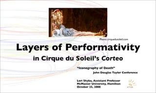 Photo: cirquedusoleil.com


Layers of Performativity
   in Cirque du Soleil’s Corteo
                “Iconography of Death”
                           John Douglas Taylor Conference


                Lori Shyba, Assistant Professor
                McMaster University, Hamilton
                October 25, 2008
 