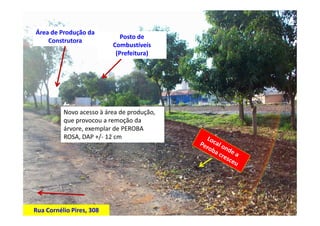 Área de Produção da
                             Posto de
    Construtora
                          Combustíveís
                           (Prefeitura)




          Novo acesso à área de produção,
          que provocou a remoção da
          árvore, exemplar de PEROBA
          ROSA, DAP +/- 12 cm




Rua Cornélio Pires, 308
 