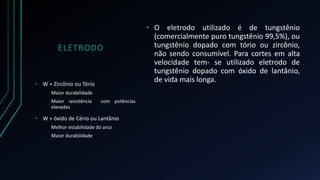 ELETRODO 
• O eletrodo utilizado é de tungstênio 
(comercialmente puro tungstênio 99,5%), ou 
tungstênio dopado com tório ou zircônio, 
não sendo consumível. Para cortes em alta 
velocidade tem- se utilizado eletrodo de 
tungstênio dopado com óxido de lantânio, 
de vida mais longa. 
• W + Zircônio ou Tório 
Maior durabilidade 
Maior resistência com potências 
elevadas 
• W + óxido de Cério ou Lantânio 
Melhor estabilidade do arco 
Maior durabilidade 
 