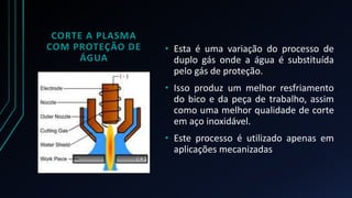 CORTE A PLASMA 
COM PROTEÇÃO DE 
ÁGUA 
• Esta é uma variação do processo de 
duplo gás onde a água é substituída 
pelo gás de proteção. 
• Isso produz um melhor resfriamento 
do bico e da peça de trabalho, assim 
como uma melhor qualidade de corte 
em aço inoxidável. 
• Este processo é utilizado apenas em 
aplicações mecanizadas 
 