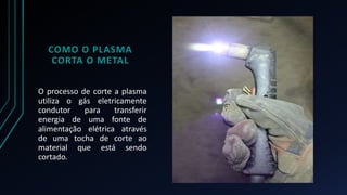 COMO O PLASMA 
CORTA O METAL 
O processo de corte a plasma 
utiliza o gás eletricamente 
condutor para transferir 
energia de uma fonte de 
alimentação elétrica através 
de uma tocha de corte ao 
material que está sendo 
cortado. 
 