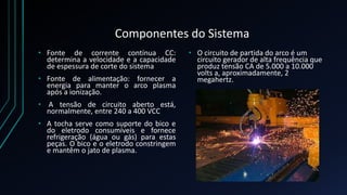Componentes do Sistema 
• Fonte de corrente contínua CC: 
determina a velocidade e a capacidade 
de espessura de corte do sistema 
• Fonte de alimentação: fornecer a 
energia para manter o arco plasma 
após a ionização. 
• A tensão de circuito aberto está, 
normalmente, entre 240 a 400 VCC 
• A tocha serve como suporte do bico e 
do eletrodo consumíveis e fornece 
refrigeração (água ou gás) para estas 
peças. O bico e o eletrodo constringem 
e mantêm o jato de plasma. 
• O circuito de partida do arco é um 
circuito gerador de alta frequência que 
produz tensão CA de 5.000 a 10.000 
volts a, aproximadamente, 2 
megahertz. 
 
