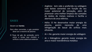 GASES 
• Argônio: tem sido o preferido na soldagem 
com baixas correntes em função do seu 
maior potencial de ionização, além de 
promover uma melhor limpeza das camadas 
de óxidos de metais reativos e facilita a 
abertura do arco elétrico. 
• Hélio: O He desenvolve maior energia do 
plasma, porém necessita de uma 
refrigeração do bocal do orifício mais 
eficiente. 
• Ar + He: garante maior energia de soldagem 
• Ar + Hidrogênio: garante maior energia do 
arco e maior transferência metálica 
Devem ser inertes 
Para altas correntes, o gás protetor 
deve ser o mesmo do plasma 
O fluxo de gás de proteção corre 
entre o corpo que contém o 
orifício e uma cobertura exterior. 
 