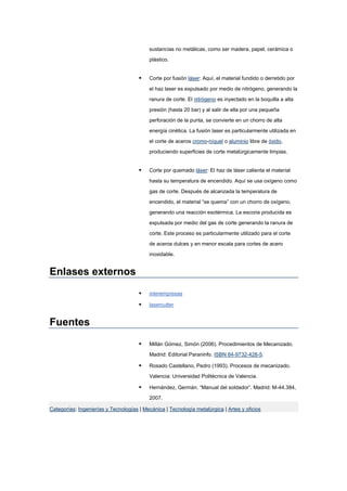 sustancias no metálicas, como ser madera, papel, cerámica o
plástico.
 Corte por fusión láser: Aquí, el material fundido o derretido por
el haz laser es expulsado por medio de nitrógeno, generando la
ranura de corte. El nitrógeno es inyectado en la boquilla a alta
presión (hasta 20 bar) y al salir de ella por una pequeña
perforación de la punta, se convierte en un chorro de alta
energía cinética. La fusión laser es particularmente utilizada en
el corte de aceros cromo-níquel o aluminio libre de óxido,
produciendo superficies de corte metalúrgicamente limpias.
 Corte por quemado láser: El haz de láser calienta el material
hasta su temperatura de encendido. Aquí se usa oxígeno como
gas de corte. Después de alcanzada la temperatura de
encendido, el material “se quema” con un chorro de oxígeno,
generando una reacción exotérmica. La escoria producida es
expulsada por medio del gas de corte generando la ranura de
corte. Este proceso es particularmente utilizado para el corte
de aceros dulces y en menor escala para cortes de acero
inoxidable.
Enlases externos
 interempresas
 lasercutter
Fuentes
 Millán Gómez, Simón (2006). Procedimientos de Mecanizado.
Madrid: Editorial Paraninfo. ISBN 84-9732-428-5.
 Rosado Castellano, Pedro (1993). Procesos de mecanizado.
Valencia: Universidad Politécnica de Valencia.
 Hernández, Germán. “Manual del soldador”. Madrid: M-44.384,
2007.
Categorías: Ingenierías y Tecnologías | Mecánica | Tecnología metalúrgica | Artes y oficios
 