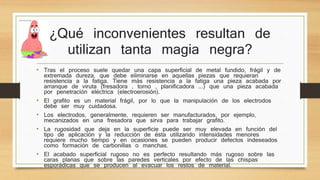 ¿Qué inconvenientes resultan de 
utilizan tanta magia negra? 
• Tras el proceso suele quedar una capa superficial de metal fundido, frágil y de 
extremada dureza, que debe eliminarse en aquellas piezas que requieran 
resistencia a la fatiga. Tiene más resistencia a la fatiga una pieza acabada por 
arranque de viruta (fresadora , torno , planificadora ...) que una pieza acabada 
por penetración eléctrica (electroerosión). 
• El grafito es un material frágil, por lo que la manipulación de los electrodos 
debe ser muy cuidadosa. 
• Los electrodos, generalmente, requieren ser manufacturados, por ejemplo, 
mecanizados en una fresadora que sirva para trabajar grafito. 
• La rugosidad que deja en la superficie puede ser muy elevada en función del 
tipo de aplicación y la reducción de ésta utilizando intensidades menores 
requiere mucho tiempo y en ocasiones se pueden producir defectos indeseados 
como formación de carbonillas o manchas. 
• El acabado superficial rugoso no es perfecto resultando más rugoso sobre las 
caras planas que sobre las paredes verticales por efecto de las chispas 
esporádicas que se producen al evacuar los restos de material. 
 