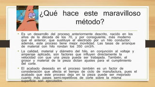 ¿Qué hace este maravilloso 
método? 
• Es un desarrollo del proceso anteriormente descrito, nacido en los 
años de la década de los 70, y por consiguiente, más moderno 
que el anterior, que sustituye el electrodo por un hilo conductor; 
además, este proceso tiene mejor movilidad. Las tasas de arranque 
de material con hilo rondan los 350 cm3/h. 
• La calidad, material y diámetro del hilo, en conjunción al voltaje y 
amperaje aplicado, son factores que influyen directamente la 
velocidad con que una pieza pueda ser trabajada. También, el 
grosor y material de la pieza dictan ajustes para el cumplimiento 
del corte. 
• El acabado deseado en el proceso también es un factor de 
consideración que afecta el tiempo de ciclo de manufactura, pues el 
acabado que este proceso deja en la pieza puede ser mejorado 
cuanto más pases semi-repetitivos de corte sobre la misma 
superficie son ejecutados. 
 