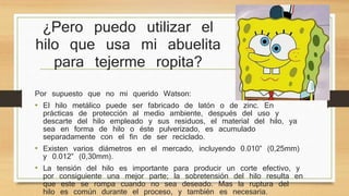 ¿Pero puedo utilizar el 
hilo que usa mi abuelita 
para tejerme ropita? 
Por supuesto que no mi querido Watson: 
• El hilo metálico puede ser fabricado de latón o de zinc. En 
prácticas de protección al medio ambiente, después del uso y 
descarte del hilo empleado y sus residuos, el material del hilo, ya 
sea en forma de hilo o éste pulverizado, es acumulado 
separadamente con el fin de ser reciclado. 
• Existen varios diámetros en el mercado, incluyendo 0.010” (0,25mm) 
y 0.012” (0,30mm). 
• La tensión del hilo es importante para producir un corte efectivo, y 
por consiguiente una mejor parte; la sobretensión del hilo resulta en 
que este se rompa cuando no sea deseado. Mas la ruptura del 
hilo es común durante el proceso, y también es necesaria. 
 