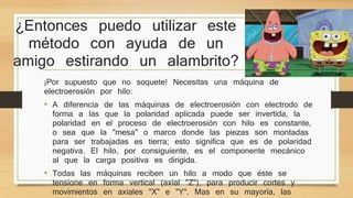 ¿Entonces puedo utilizar este 
método con ayuda de un 
amigo estirando un alambrito? 
¡Por supuesto que no soquete! Necesitas una máquina de 
electroerosión por hilo: 
• A diferencia de las máquinas de electroerosión con electrodo de 
forma a las que la polaridad aplicada puede ser invertida, la 
polaridad en el proceso de electroerosión con hilo es constante, 
o sea que la "mesa" o marco donde las piezas son montadas 
para ser trabajadas es tierra; esto significa que es de polaridad 
negativa. El hilo, por consiguiente, es el componente mecánico 
al que la carga positiva es dirigida. 
• Todas las máquinas reciben un hilo a modo que éste se 
tensione en forma vertical (axial "Z"), para producir cortes y 
movimientos en axiales "X" e "Y". Mas en su mayoría, las 
máquinas de electroerosión con hilo tienen la capacidad de 
 