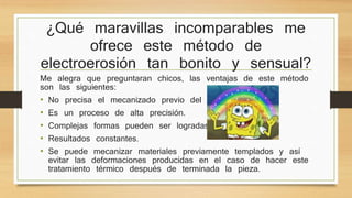 ¿Qué maravillas incomparables me 
ofrece este método de 
electroerosión tan bonito y sensual? 
Me alegra que preguntaran chicos, las ventajas de este método 
son las siguientes: 
• No precisa el mecanizado previo del electrodo. 
• Es un proceso de alta precisión. 
• Complejas formas pueden ser logradas. 
• Resultados constantes. 
• Se puede mecanizar materiales previamente templados y así 
evitar las deformaciones producidas en el caso de hacer este 
tratamiento térmico después de terminada la pieza. 
 