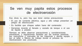 Se ven muy papita estos procesos 
de electroerosión 
Eso dices tu, pero hay que tener ciertas precauciones: 
• El uso de corriente eléctrica, agua y alto voltaje presentan un 
peligro de electrocución. 
• Es factible que chispas salten fuera del contenedor. 
• Derrames durante el llenado y vaciado de tanque o el uso 
de líquido a presión. 
Siempre se debe observar precauciones y consideraciones 
preventivas, y regulaciones dictadas por las buenas prácticas, 
por instructivos y manuales de las máquinas y demás equipo, y 
por el taller o fábrica de trabajo donde el proceso de 
electroerosión sea practicado. 
 