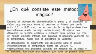 ¿En qué consiste este método 
mágico? 
Durante el proceso de electroerosión la pieza y el electrodo se 
sitúan muy cercanos entre si, dejando un hueco que oscila 
entre 0,01 y 0,05 mm, por el que circula un líquido dieléctrico 
(normalmente aceite de baja conductividad). Al aplicar una 
diferencia de tensión continua y pulsante entre ambos, se crea 
un campo eléctrico intenso que provoca el paulatino aumento de 
la temperatura, hasta que el dieléctrico se vaporiza. 
Al desaparecer el aislamiento del dieléctrico salta la chispa, 
incrementándose la temperatura hasta los 20.000 °C, 
vaporizándose una pequeña cantidad de material de la pieza y 
el electrodo formando una burbuja que hace de puente entre 
ambas. 
 