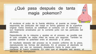 ¿Qué pasa después de tanta 
magia pokemon? 
Al anularse el pulso de la fuente eléctrica, el puente se rompe 
separando las partículas del metal en forma gaseosa de la superficie 
original. Estos residuos se solidifican al contacto con el dieléctrico y 
son finalmente arrastrados por la corriente junto con las partículas del 
electrodo. 
Dependiendo de la máquina y ajustes en el proceso, es posible que 
el ciclo completo se repita miles de veces por segundo. También es 
posible cambiar la polaridad entre el electrodo y la pieza. 
El resultado deseado del proceso es la erosión uniforme de la pieza, 
reproduciendo las formas del electrodo. En el proceso el electrodo se 
desgasta, por eso es necesario desplazarlo hacia la pieza para 
mantener el hueco constante. En caso que el desgaste sea severo, el 
electrodo es reemplazado. 
 