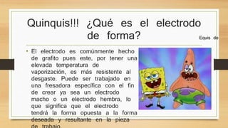 Quinquis!!! ¿Qué es el electrodo 
de forma? 
• El electrodo es comúnmente hecho 
de grafito pues este, por tener una 
elevada temperatura de 
vaporización, es más resistente al 
desgaste. Puede ser trabajado en 
una fresadora específica con el fin 
de crear ya sea un electrodo 
macho o un electrodo hembra, lo 
que significa que el electrodo 
tendrá la forma opuesta a la forma 
deseada y resultante en la pieza 
de trabajo. 
Equis de 
 