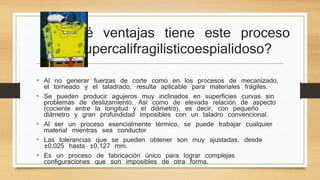 ¿Qué ventajas tiene este proceso 
supercalifragilisticoespialidoso? 
• Al no generar fuerzas de corte como en los procesos de mecanizado, 
el torneado y el taladrado, resulta aplicable para materiales frágiles. 
• Se pueden producir agujeros muy inclinados en superficies curvas sin 
problemas de deslizamiento. Así como de elevada relación de aspecto 
(cociente entre la longitud y el diámetro), es decir, con pequeño 
diámetro y gran profundidad imposibles con un taladro convencional. 
• Al ser un proceso esencialmente térmico, se puede trabajar cualquier 
material mientras sea conductor 
• Las tolerancias que se pueden obtener son muy ajustadas, desde 
±0,025 hasta ±0,127 mm. 
• Es un proceso de fabricación único para lograr complejas 
configuraciones que son imposibles de otra forma. 
 