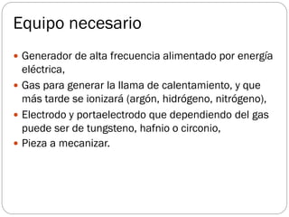 Equipo necesario
 Generador de alta frecuencia alimentado por energía
eléctrica,
 Gas para generar la llama de calentamiento, y que
más tarde se ionizará (argón, hidrógeno, nitrógeno),
 Electrodo y portaelectrodo que dependiendo del gas
puede ser de tungsteno, hafnio o circonio,
 Pieza a mecanizar.
 