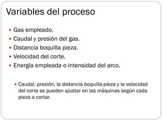 Variables del proceso
 Gas empleado.
 Caudal y presión del gas.
 Distancia boquilla pieza.
 Velocidad del corte.
 Energía empleada o intensidad del arco.
 Caudal, presión, la distancia boquilla-pieza y la velocidad
del corte se pueden ajustar en las máquinas según cada
pieza a cortar.
 