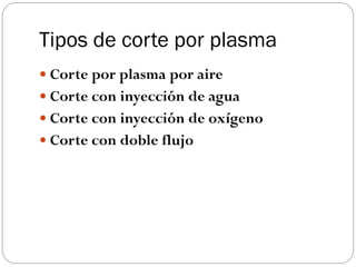 Tipos de corte por plasma
 Corte por plasma por aire
 Corte con inyección de agua
 Corte con inyección de oxígeno
 Corte con doble flujo
 