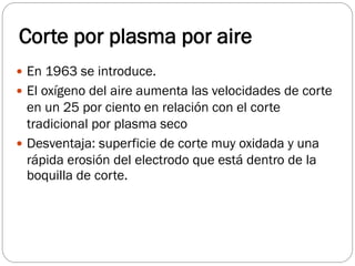 Corte por plasma por aire
 En 1963 se introduce.
 El oxígeno del aire aumenta las velocidades de corte
en un 25 por ciento en relación con el corte
tradicional por plasma seco
 Desventaja: superficie de corte muy oxidada y una
rápida erosión del electrodo que está dentro de la
boquilla de corte.
 