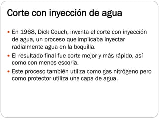 Corte con inyección de agua
 En 1968, Dick Couch, inventa el corte con inyección
de agua, un proceso que implicaba inyectar
radialmente agua en la boquilla.
 El resultado final fue corte mejor y más rápido, así
como con menos escoria.
 Este proceso también utiliza como gas nitrógeno pero
como protector utiliza una capa de agua.
 