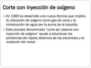 Corte con inyección de oxígeno
 En 1983 se desarrolla una nueva técnica que implica
la utilización de oxígeno como gas de corte y la
introducción de agua por la punta de la boquilla.
 Este proceso denominado “corte por plasma con
inyección de oxígeno” ayuda a solucionar los
problemas del rápido deterioro de los electrodos y la
oxidación del metal.
 