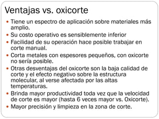 Ventajas vs. oxicorte
 Tiene un espectro de aplicación sobre materiales más
amplio.
 Su costo operativo es sensiblemente inferior
 Facilidad de su operación hace posible trabajar en
corte manual.
 Corta metales con espesores pequeños, con oxicorte
no sería posible.
 Otras desventajas del oxicorte son la baja calidad de
corte y el efecto negativo sobre la estructura
molecular, al verse afectada por las altas
temperaturas.
 Brinda mayor productividad toda vez que la velocidad
de corte es mayor (hasta 6 veces mayor vs. Oxicorte).
 Mayor precisión y limpieza en la zona de corte.
 
