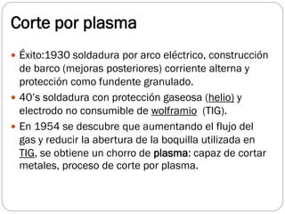 Corte por plasma
 Éxito:1930 soldadura por arco eléctrico, construcción
de barco (mejoras posteriores) corriente alterna y
protección como fundente granulado.
 40’s soldadura con protección gaseosa (helio) y
electrodo no consumible de wolframio (TIG).
 En 1954 se descubre que aumentando el flujo del
gas y reducir la abertura de la boquilla utilizada en
TIG, se obtiene un chorro de plasma: capaz de cortar
metales, proceso de corte por plasma.
 