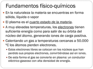 Fundamentos físico-químicos
 En la naturaleza la materia se encuentras en forma
sólida, líquida o vapor
 El plasma es el cuarto estado de la materia.
 A muy elevadas temperaturas, los electrones tienen
suficiente energía como para salir de su órbita del
núcleo del átomo, generando iones de carga positiva.
 Calentando un gas a temperaturas cercanas a 50.000
ºC los átomos pierden electrones.
 Estos electrones libres se colocan en los núcleos que han
perdido sus propios electrones, convirtiéndose así en iones.
 De esta forma el gas se convierte en plasma: un conductor
eléctrico gaseoso con alta densidad de energía.
 