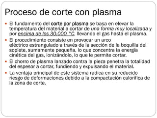 Proceso de corte con plasma
 El fundamento del corte por plasma se basa en elevar la
temperatura del material a cortar de una forma muy localizada y
por encima de los 30.000 °C, llevando el gas hasta el plasma.
 El procedimiento consiste en provocar un arco
eléctrico estrangulado a través de la sección de la boquilla del
soplete, sumamente pequeña, lo que concentra la energía
cinética del gas, ionizándolo, lo que le permite cortar.
 El chorro de plasma lanzado contra la pieza penetra la totalidad
del espesor a cortar, fundiendo y expulsando el material.
 La ventaja principal de este sistema radica en su reducido
riesgo de deformaciones debido a la compactación calorífica de
la zona de corte.
 