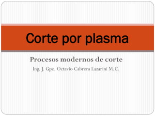 Procesos modernos de corte
Ing. J. Gpe. Octavio Cabrera Lazarini M.C.
Corte por plasma
 