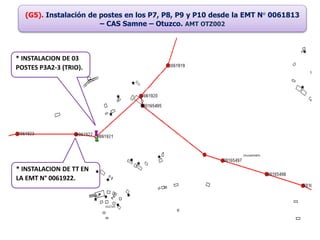 (G5). Instalación de postes en los P7, P8, P9 y P10 desde la EMT N° 0061813
– CAS Samne – Otuzco. AMT OTZ002
* INSTALACION DE 03
POSTES P3A2-3 (TRIO).
* INSTALACION DE TT EN
LA EMT N° 0061922.
 