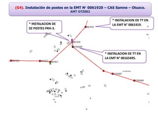 (G4). Instalación de postes en la EMT N° 0061920 – CAS Samne – Otuzco.
AMT OTZ002
* INSTALACION DE
02 POSTES PRH-3.
* INSTALACION DE TT EN
LA EMT N° 00165495.
* INSTALACION DE TT EN
LA EMT N° 0061919.
 