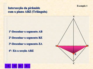 Intersecção da pirâmideIntersecção da pirâmide
com o plano ABZ (Triângulo)com o plano ABZ (Triângulo)
VV
CC
BBAA
1º-Desenhar o segmento AB1º-Desenhar o segmento AB
2º-Desenhar o segmento BZ2º-Desenhar o segmento BZ
3º-Desenhar o segmento ZA3º-Desenhar o segmento ZA
4º- Eis a secção ABZ4º- Eis a secção ABZ
ZZ
Exemplo 1Exemplo 1
 