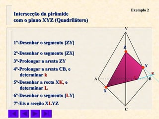 Intersecção da pirâmideIntersecção da pirâmide
com o plano XYZ (Quadrilátero)com o plano XYZ (Quadrilátero)
VV
CC
BBAA
ZZ
YY
XX
Exemplo 2Exemplo 2
1º-Desenhar o segmento [ZY]1º-Desenhar o segmento [ZY]
2º-Desenhar o segmento [ZX]2º-Desenhar o segmento [ZX]
3º-Prolongar a aresta ZY3º-Prolongar a aresta ZY
KK
5º-Desenhar a recta X5º-Desenhar a recta XK,K, ee
determinardeterminar LL
LL
7º-Eis a secção X7º-Eis a secção XLLYZYZ
6º-Desenhar o segmento [6º-Desenhar o segmento [LLY]Y]
4º-Prolongar a aresta CB, e4º-Prolongar a aresta CB, e
determinardeterminar kk
 