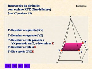 VV
CC
BBAA
DD
Exemplo 2Exemplo 2
1º-Desenhar o segmento [XY]1º-Desenhar o segmento [XY]
2º-Desenhar o segmento [YZ]2º-Desenhar o segmento [YZ]
3º-Desenhar a recta paralela a3º-Desenhar a recta paralela a
YX passando em Z, e determinarYX passando em Z, e determinar KK
4º-Desenhar a recta X4º-Desenhar a recta XKK
5º-Eis a secção XYZ5º-Eis a secção XYZKK
ZZ
YY
XX
KK
Intersecção da pirâmideIntersecção da pirâmide
com o plano XYZ (Quadrilátero)com o plano XYZ (Quadrilátero)
((com XY paralelo a AB)com XY paralelo a AB)
 