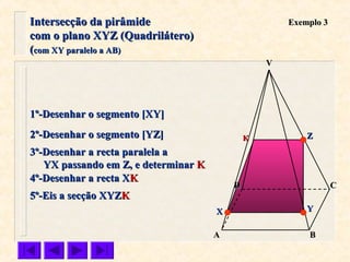 VV
CC
BBAA
DD
Exemplo 3Exemplo 3
1º-Desenhar o segmento [XY]1º-Desenhar o segmento [XY]
2º-Desenhar o segmento [YZ]2º-Desenhar o segmento [YZ]
3º-Desenhar a recta paralela a3º-Desenhar a recta paralela a
YX passando em Z, e determinarYX passando em Z, e determinar KK
4º-Desenhar a recta X4º-Desenhar a recta XKK
5º-Eis a secção XYZ5º-Eis a secção XYZKK
ZZ
YYXX
KK
Intersecção da pirâmideIntersecção da pirâmide
com o plano XYZ (Quadrilátero)com o plano XYZ (Quadrilátero)
((com XY paralelo a AB)com XY paralelo a AB)
 