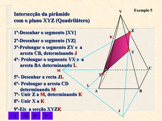 Intersecção da pirâmideIntersecção da pirâmide
com o plano XYZ (Quadrilátero)com o plano XYZ (Quadrilátero)
Exemplo 5Exemplo 5
1º-Desenhar o segmento [XY]1º-Desenhar o segmento [XY]
2º-Desenhar o segmento [YZ]2º-Desenhar o segmento [YZ]
3º-Prolongar o segmento ZY e a3º-Prolongar o segmento ZY e a
aresta CB, determinandoaresta CB, determinando JJ
4º- Prolongar o segmento YX e a4º- Prolongar o segmento YX e a
aresta BA determinandoaresta BA determinando LL
9º-Eis a secção XYZ9º-Eis a secção XYZKK
VV
CC
BBAA
DD
ZZ
YY
XX
KK
LL
JJ
6º- Prolongar a aresta CD6º- Prolongar a aresta CD
determinandodeterminando MM
MM
7º- Unir Z a7º- Unir Z a MM,, determinandodeterminando KK
8º- Unir X a8º- Unir X a KK
5º- Desenhar a recta J5º- Desenhar a recta JLL
 