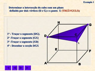 Determinar a intersecção do cubo com um planoDeterminar a intersecção do cubo com um plano
definido por dois vértices (D e G) e o ponto Xdefinido por dois vértices (D e G) e o ponto X (TRIÂNGULO)(TRIÂNGULO)
X
1º - Traçar o segmento [DG].1º - Traçar o segmento [DG].
2º -Traçar o segmento [GX]2º -Traçar o segmento [GX]
3º -Traçar o segmento [XD]3º -Traçar o segmento [XD]
4º - Desenhar a secção DGX4º - Desenhar a secção DGX
Exemplo 1Exemplo 1
 