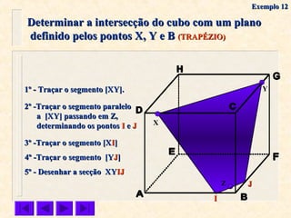 Determinar a intersecção do cubo com um planoDeterminar a intersecção do cubo com um plano
definido pelos pontos X, Y e Bdefinido pelos pontos X, Y e B (TRAPÉZIO)(TRAPÉZIO)
X
Y1º - Traçar o segmento [XY].1º - Traçar o segmento [XY].
2º -Traçar o segmento paralelo2º -Traçar o segmento paralelo
a [XY] passando em Z,a [XY] passando em Z,
determinando os pontosdeterminando os pontos II ee JJ
3º -Traçar o segmento [X3º -Traçar o segmento [XII]]
5º - Desenhar a secção XY5º - Desenhar a secção XYIJIJ
Z JJ
II
4º -Traçar o segmento [Y4º -Traçar o segmento [YJJ]]
Exemplo 12Exemplo 12
 