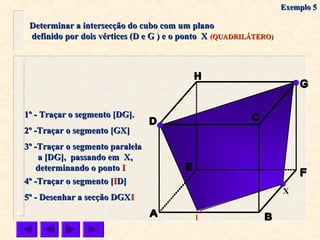 Determinar a intersecção do cubo com um planoDeterminar a intersecção do cubo com um plano
definido por dois vértices (D e G ) e o ponto Xdefinido por dois vértices (D e G ) e o ponto X (QUADRILÁTERO)(QUADRILÁTERO)
X
1º - Traçar o segmento [DG].1º - Traçar o segmento [DG].
2º -Traçar o segmento [GX]2º -Traçar o segmento [GX]
4º -Traçar o segmento [4º -Traçar o segmento [IID]D]
5º - Desenhar a secção DGX5º - Desenhar a secção DGXII
3º -Traçar o segmento paralela3º -Traçar o segmento paralela
a [DG], passando em X,a [DG], passando em X,
determinando o pontodeterminando o ponto II
I
Exemplo 5Exemplo 5
 