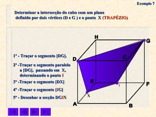 Determinar a intersecção do cubo com um planoDeterminar a intersecção do cubo com um plano
definido por dois vértices (D e G ) e o ponto Xdefinido por dois vértices (D e G ) e o ponto X (TRAPÉZIO)(TRAPÉZIO)
X
1º - Traçar o segmento [DG].1º - Traçar o segmento [DG].
3º -Traçar o segmento [DX]3º -Traçar o segmento [DX]
4º -Traçar o segmento [4º -Traçar o segmento [IIG]G]
5º - Desenhar a secção DG5º - Desenhar a secção DGIIXX
2º -Traçar o segmento paralelo2º -Traçar o segmento paralelo
a [DG], passando em X,a [DG], passando em X,
determinando o pontodeterminando o ponto II
I
Exemplo 7Exemplo 7
 