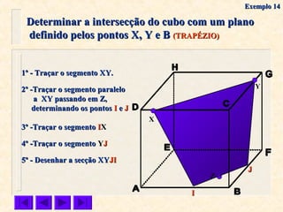 Determinar a intersecção do cubo com um planoDeterminar a intersecção do cubo com um plano
definido pelos pontos X, Y e Bdefinido pelos pontos X, Y e B (TRAPÉZIO)(TRAPÉZIO)
X
Y
1º - Traçar o segmento XY.1º - Traçar o segmento XY.
2º -Traçar o segmento paralelo2º -Traçar o segmento paralelo
a XY passando em Z,a XY passando em Z,
determinando os pontosdeterminando os pontos II ee JJ
4º -Traçar o segmento4º -Traçar o segmento YYJJ
5º - Desenhar a secção XY5º - Desenhar a secção XYJIJI
Z
II
JJ
3º -Traçar o segmento3º -Traçar o segmento IIXX
Exemplo 14Exemplo 14
 