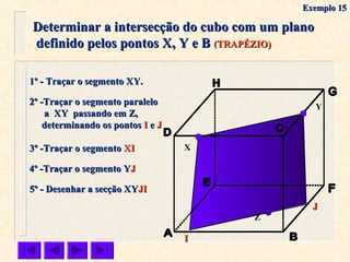Determinar a intersecção do cubo com um planoDeterminar a intersecção do cubo com um plano
definido pelos pontos X, Y e Bdefinido pelos pontos X, Y e B (TRAPÉZIO)(TRAPÉZIO)
X
Y
1º - Traçar o segmento XY.1º - Traçar o segmento XY.
2º -Traçar o segmento paralelo2º -Traçar o segmento paralelo
a XY passando em Z,a XY passando em Z,
determinando os pontosdeterminando os pontos II ee JJ
3º -Traçar o segmento3º -Traçar o segmento XIXI
5º - Desenhar a secção XY5º - Desenhar a secção XYJIJI
Z
II
4º -Traçar o segmento Y4º -Traçar o segmento YJJ
JJ
Exemplo 15Exemplo 15
 