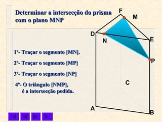 P
C
N
M
B
F
E
D
A
1º- Traçar o segmento [MN].1º- Traçar o segmento [MN].
2º- Traçar o segmento [MP]2º- Traçar o segmento [MP]
3º- Traçar o segmento [NP]3º- Traçar o segmento [NP]
Determinar a intersecção do prismaDeterminar a intersecção do prisma
com o plano MNPcom o plano MNP
4º- O triângulo [NMP],4º- O triângulo [NMP],
é a intersecção pedida.é a intersecção pedida.
 