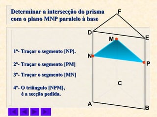 P
C
N
M
B
F
E
D
A
1º- Traçar o segmento [NP].1º- Traçar o segmento [NP].
2º- Traçar o segmento [PM]2º- Traçar o segmento [PM]
Determinar a intersecção do prismaDeterminar a intersecção do prisma
com o plano MNP paralelo à basecom o plano MNP paralelo à base
4º- O triângulo [NPM],4º- O triângulo [NPM],
é a secção pedida.é a secção pedida.
3º- Traçar o segmento [MN]3º- Traçar o segmento [MN]
 