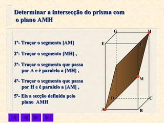 FFEE
DD CC
BBAA
HHGG
Determinar a intersecção do prisma comDeterminar a intersecção do prisma com
o plano AMHo plano AMH
1º- Traçar o segmento [AM]1º- Traçar o segmento [AM]
2º- Traçar o segmento [MH] ,2º- Traçar o segmento [MH] ,
MM
3º- Traçar o segmento que passa3º- Traçar o segmento que passa
por A e é paralelo a [MH] ,por A e é paralelo a [MH] ,
4º- Traçar o segmento que passa4º- Traçar o segmento que passa
por Hpor H e é paralelo a [AM] ,e é paralelo a [AM] ,
5º- Eis a secção definida pelo5º- Eis a secção definida pelo
plano AMHplano AMH
 