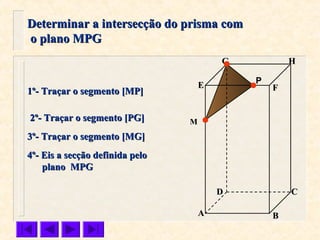 FFEE
DD CC
BBAA
HHGG
Determinar a intersecção do prisma comDeterminar a intersecção do prisma com
o plano MPGo plano MPG
P
1º- Traçar o segmento [MP]1º- Traçar o segmento [MP]
2º- Traçar o segmento [PG]2º- Traçar o segmento [PG] MM
3º- Traçar o segmento [MG]3º- Traçar o segmento [MG]
4º- Eis a secção definida pelo4º- Eis a secção definida pelo
plano MPGplano MPG
 