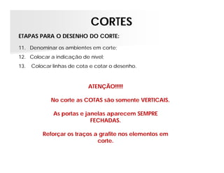 CORTES
ETAPAS PARA O DESENHO DO CORTE:
11. Denominar os ambientes em corte;
12. Colocar a indicação de nível;
13.

Colocar linhas de cota e cotar o desenho.

ATENÇÃO!!!!!
No corte as COTAS são somente VERTICAIS.
As portas e janelas aparecem SEMPRE
FECHADAS.
Reforçar os traços a grafite nos elementos em
corte.

 