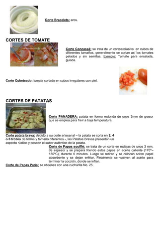 Corte Bracelets: aros.
CORTES DE TOMATE
Corte Concassé: se trata de un corteexclusivo en cubos de
diferentes tamaños, generalmente se cortan así los tomates
pelados y sin semillas. Ejemplo: Tomate para ensalada,
guisos.
Corte Cubeteado: tomate cortado en cubos irregulares con piel.
CORTES DE PATATAS
Corte PANADERA: patata en forma redonda de unos 3mm de grosor
que se emplea para freír a baja temperatura.
Corte patata brava: debido a su corte artesanal – la patata se corta en 2, 4
o 6 trozos de forma y tamaño diferentes -, las Patatas Bravas presentan un
aspecto rústico y poseen el sabor auténtico de la patata.
Corte de Papas soufflé: se trata de un corte en rodajas de unos 3 mm.
de espesor y se prepara friendo estas papas en aceite caliente (170º–
180ºC), durante 6 minutos. Luego se retiran y se colocan sobre papel
absorbente y se dejan enfriar. Finalmente se vuelven al aceite para
terminar la cocción, donde se inflan.
Corte de Papas París: se obtienes con una cucharita No. 25.
 