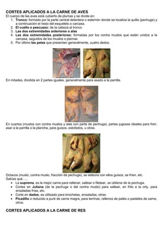 CORTES APLICADOS A LA CARNE DE AVES
El cuerpo de las aves está cubierto de plumas y se divide en:
1. Tronco: formado por la parte central delantera o esternón donde se localiza la quilla (pechuga) y
a continuación el resto del esqueleto o carcasa.
2. El cuello o pescuezo: de la cabeza al tronco
3. Las dos extremidades anteriores o alas
4. Las dos extremidades posteriores: formadas por los contra muslos que están unidos a la
carcasa, seguidos de los muslos o piernas
5. Por último las patas que presentan generalmente, cuatro dedos.
En mitades, dividida en 2 partes iguales, generalmente para asado a la parrilla.
En cuartos (muslos con contra muslos y alas con parte de pechuga), partes jugosas ideales para freír,
asar a la parrilla o la plancha, para guisos, estofados, u otras.
Octavos (muslo, contra muslo, fracción de pechuga), se elabora con ellos guisos, se fríen, etc.
Sabías qué…..
 La suprema, es la mejor carne para rellenar, saltear o filetear, se obtiene de la pechuga.
 Cortes en Juliana (de la pechuga o del contra muslo) para saltear, en frito a la orly, para
ensaladas frías, etc.
 Corte en dados, es utilizado para brochetas, ensaladas, otras.
 Picadillo o reducido a puré de carne magra, para terrinas, rellenos de patés o pasteles de carne,
otros.
CORTES APLICADOS A LA CARNE DE RES
 
